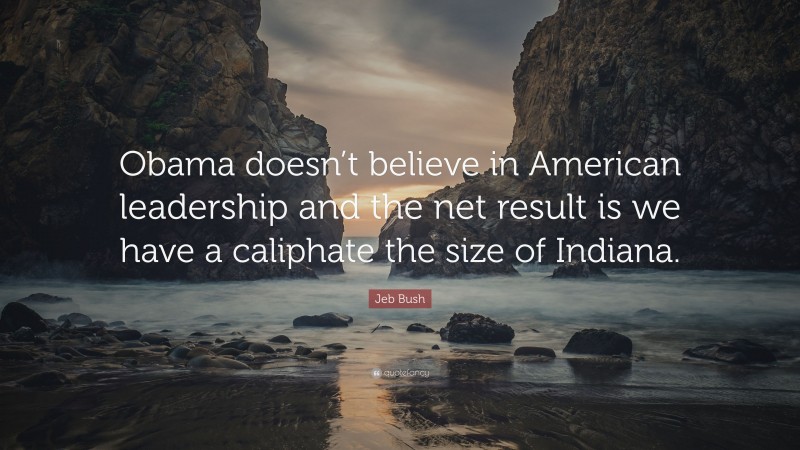 Jeb Bush Quote: “Obama doesn’t believe in American leadership and the net result is we have a caliphate the size of Indiana.”