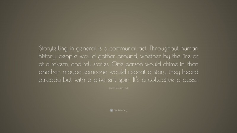 Joseph Gordon-Levitt Quote: “Storytelling in general is a communal act. Throughout human history, people would gather around, whether by the fire or at a tavern, and tell stories. One person would chime in, then another, maybe someone would repeat a story they heard already but with a different spin. It’s a collective process.”
