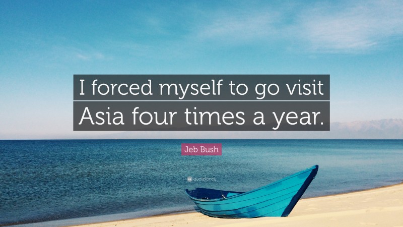 Jeb Bush Quote: “I forced myself to go visit Asia four times a year.”
