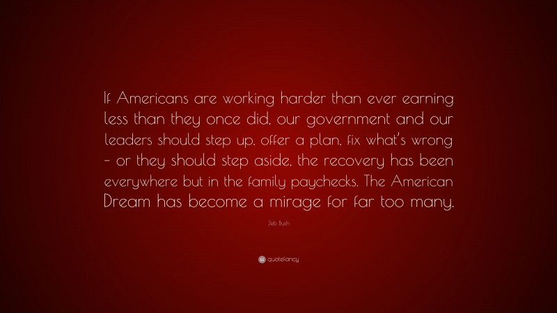 Jeb Bush Quote: “If Americans are working harder than ever earning less than they once did, our government and our leaders should step up, offer a plan, fix what’s wrong – or they should step aside, the recovery has been everywhere but in the family paychecks. The American Dream has become a mirage for far too many.”