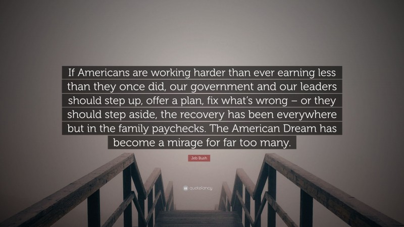 Jeb Bush Quote: “If Americans are working harder than ever earning less than they once did, our government and our leaders should step up, offer a plan, fix what’s wrong – or they should step aside, the recovery has been everywhere but in the family paychecks. The American Dream has become a mirage for far too many.”