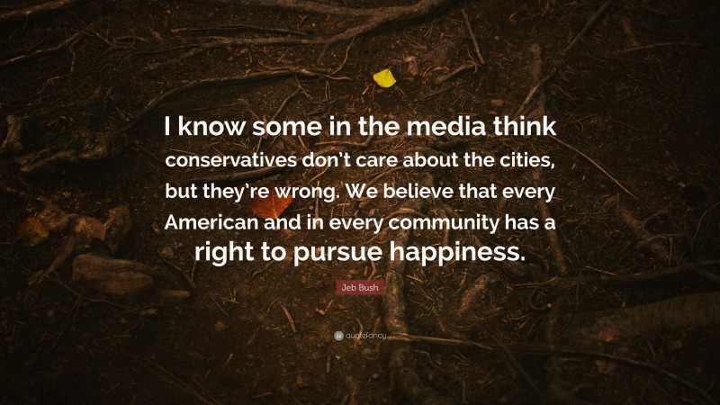 Jeb Bush Quote: “I know some in the media think conservatives don’t care about the cities, but they’re wrong. We believe that every American and in every community has a right to pursue happiness.”