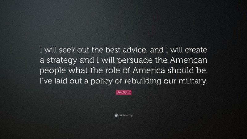 Jeb Bush Quote: “I will seek out the best advice, and I will create a strategy and I will persuade the American people what the role of America should be. I’ve laid out a policy of rebuilding our military.”