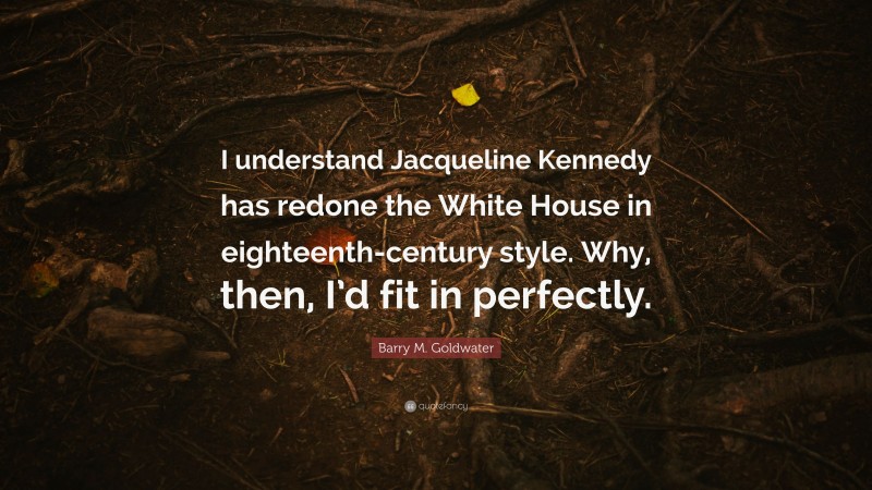 Barry M. Goldwater Quote: “I understand Jacqueline Kennedy has redone the White House in eighteenth-century style. Why, then, I’d fit in perfectly.”