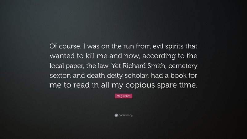 Meg Cabot Quote: “Of course. I was on the run from evil spirits that wanted to kill me and now, according to the local paper, the law. Yet Richard Smith, cemetery sexton and death deity scholar, had a book for me to read in all my copious spare time.”