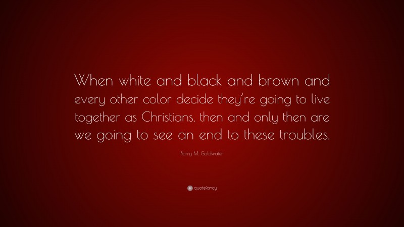 Barry M. Goldwater Quote: “When white and black and brown and every other color decide they’re going to live together as Christians, then and only then are we going to see an end to these troubles.”