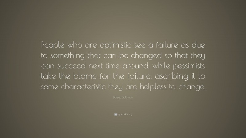 Daniel Goleman Quote: “People who are optimistic see a failure as due to something that can be changed so that they can succeed next time around, while pessimists take the blame for the failure, ascribing it to some characteristic they are helpless to change.”