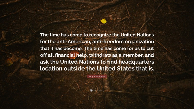 Barry M. Goldwater Quote: “The time has come to recognize the United Nations for the anti-American, anti-freedom organization that it has become. The time has come for us to cut off all financial help, withdraw as a member, and ask the United Nations to find headquarters location outside the United States that is.”