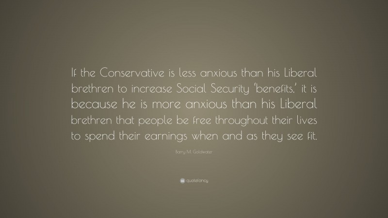 Barry M. Goldwater Quote: “If the Conservative is less anxious than his Liberal brethren to increase Social Security ‘benefits,’ it is because he is more anxious than his Liberal brethren that people be free throughout their lives to spend their earnings when and as they see fit.”