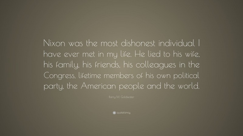 Barry M. Goldwater Quote: “Nixon was the most dishonest individual I have ever met in my life. He lied to his wife, his family, his friends, his colleagues in the Congress, lifetime members of his own political party, the American people and the world.”