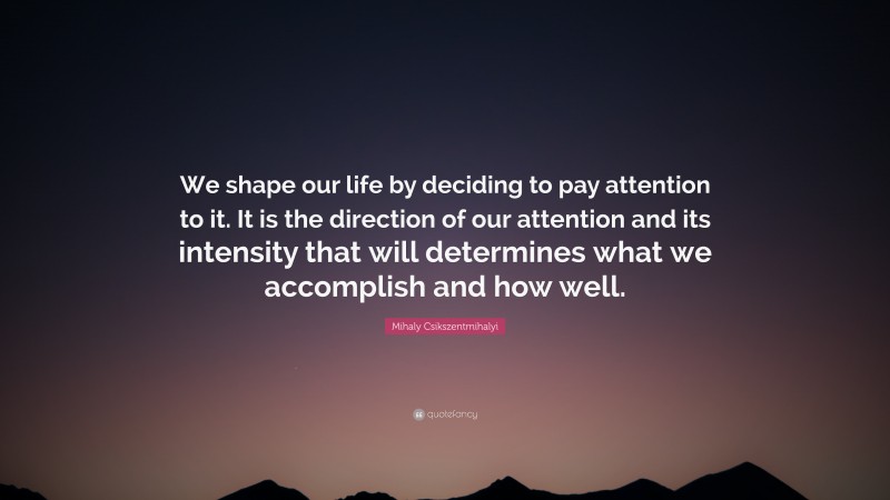 Mihaly Csikszentmihalyi Quote: “We shape our life by deciding to pay attention to it. It is the direction of our attention and its intensity that will determines what we accomplish and how well.”