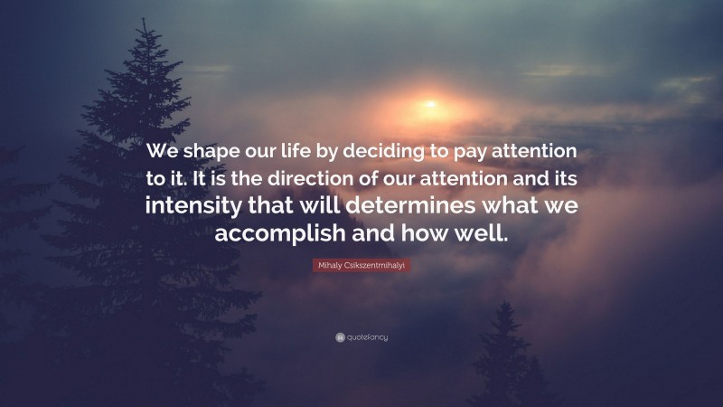 Mihaly Csikszentmihalyi Quote: “We shape our life by deciding to pay attention to it. It is the direction of our attention and its intensity that will determines what we accomplish and how well.”