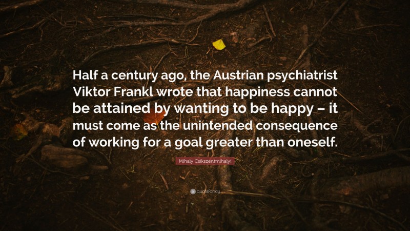 Mihaly Csikszentmihalyi Quote: “Half a century ago, the Austrian psychiatrist Viktor Frankl wrote that happiness cannot be attained by wanting to be happy – it must come as the unintended consequence of working for a goal greater than oneself.”