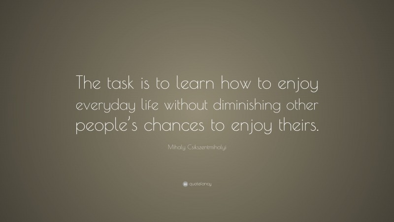 Mihaly Csikszentmihalyi Quote: “The task is to learn how to enjoy everyday life without diminishing other people’s chances to enjoy theirs.”