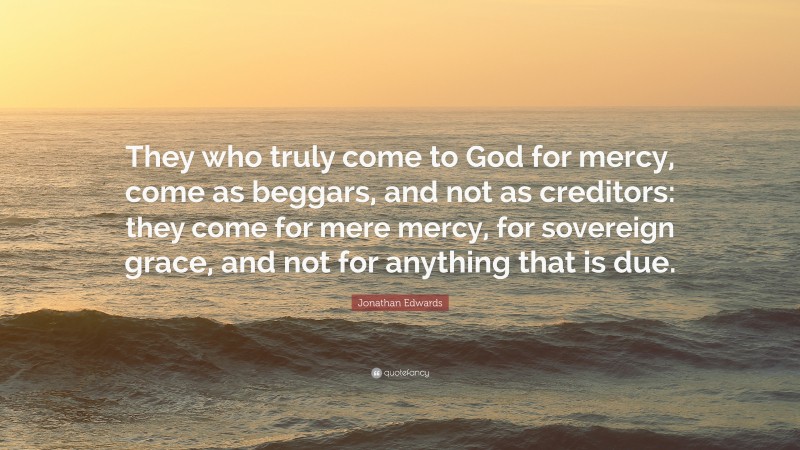 Jonathan Edwards Quote: “They who truly come to God for mercy, come as beggars, and not as creditors: they come for mere mercy, for sovereign grace, and not for anything that is due.”