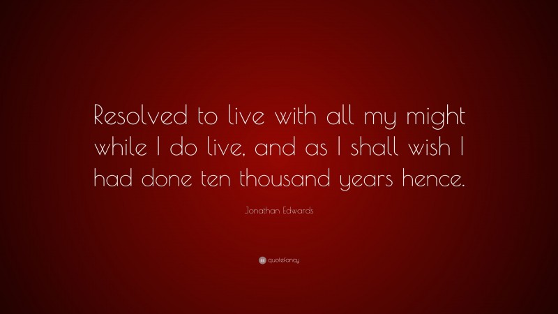 Jonathan Edwards Quote: “Resolved to live with all my might while I do live, and as I shall wish I had done ten thousand years hence.”