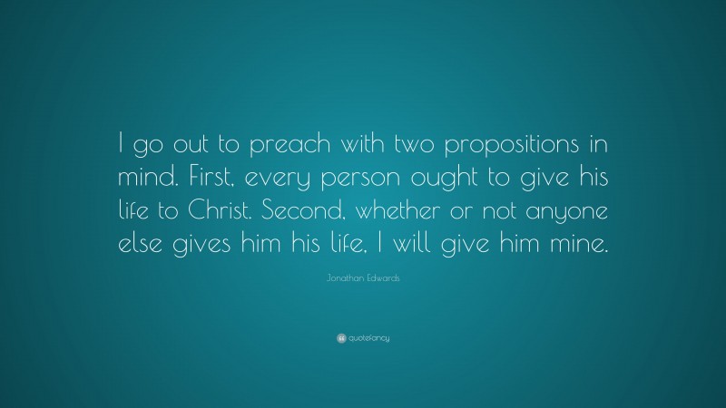Jonathan Edwards Quote: “I go out to preach with two propositions in mind. First, every person ought to give his life to Christ. Second, whether or not anyone else gives him his life, I will give him mine.”