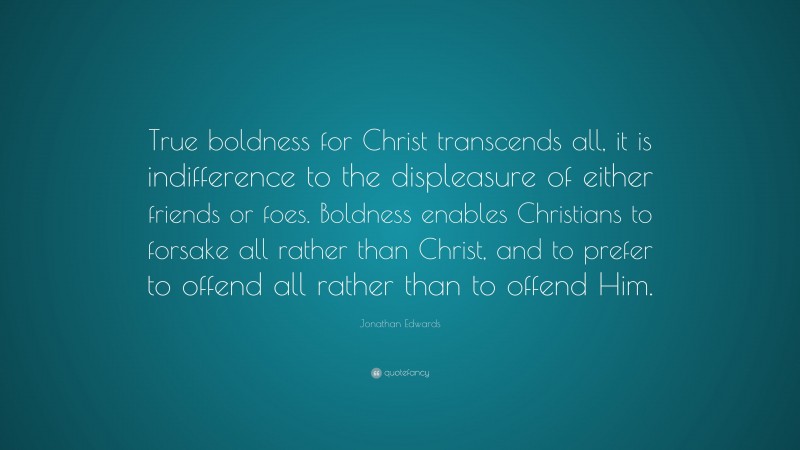 Jonathan Edwards Quote: “True boldness for Christ transcends all, it is indifference to the displeasure of either friends or foes. Boldness enables Christians to forsake all rather than Christ, and to prefer to offend all rather than to offend Him.”