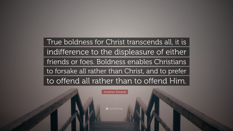 Jonathan Edwards Quote: “True boldness for Christ transcends all, it is indifference to the displeasure of either friends or foes. Boldness enables Christians to forsake all rather than Christ, and to prefer to offend all rather than to offend Him.”