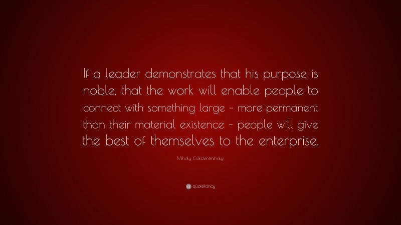 Mihaly Csikszentmihalyi Quote: “If a leader demonstrates that his purpose is noble, that the work will enable people to connect with something large – more permanent than their material existence – people will give the best of themselves to the enterprise.”