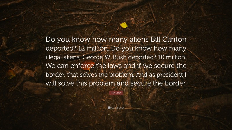 Ted Cruz Quote: “Do you know how many aliens Bill Clinton deported? 12 million. Do you know how many illegal aliens, George W. Bush deported? 10 million. We can enforce the laws and if we secure the border, that solves the problem. And as president I will solve this problem and secure the border.”