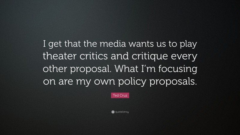 Ted Cruz Quote: “I get that the media wants us to play theater critics and critique every other proposal. What I’m focusing on are my own policy proposals.”