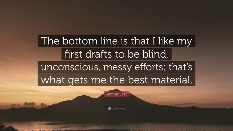Jennifer Egan Quote: “The bottom line is that I like my first drafts to be blind, unconscious, messy efforts; that’s what gets me the best material.”