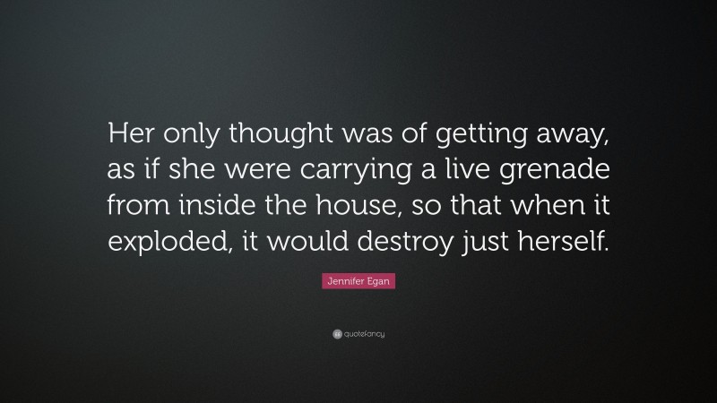 Jennifer Egan Quote: “Her only thought was of getting away, as if she were carrying a live grenade from inside the house, so that when it exploded, it would destroy just herself.”