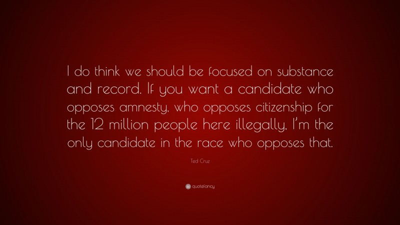 Ted Cruz Quote: “I do think we should be focused on substance and record. If you want a candidate who opposes amnesty, who opposes citizenship for the 12 million people here illegally, I’m the only candidate in the race who opposes that.”