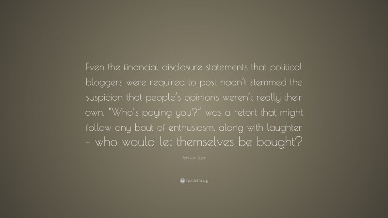 Jennifer Egan Quote: “Even the financial disclosure statements that political bloggers were required to post hadn’t stemmed the suspicion that people’s opinions weren’t really their own. “Who’s paying you?” was a retort that might follow any bout of enthusiasm, along with laughter – who would let themselves be bought?”