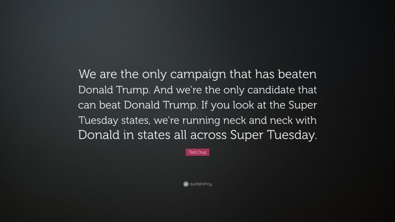 Ted Cruz Quote: “We are the only campaign that has beaten Donald Trump. And we’re the only candidate that can beat Donald Trump. If you look at the Super Tuesday states, we’re running neck and neck with Donald in states all across Super Tuesday.”
