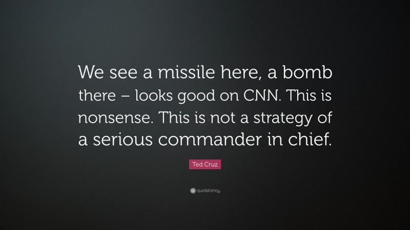 Ted Cruz Quote: “We see a missile here, a bomb there – looks good on CNN. This is nonsense. This is not a strategy of a serious commander in chief.”