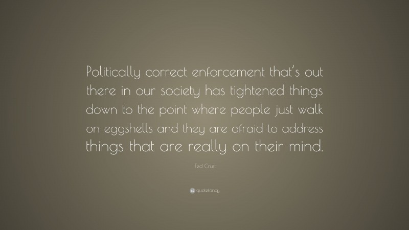 Ted Cruz Quote: “Politically correct enforcement that’s out there in our society has tightened things down to the point where people just walk on eggshells and they are afraid to address things that are really on their mind.”