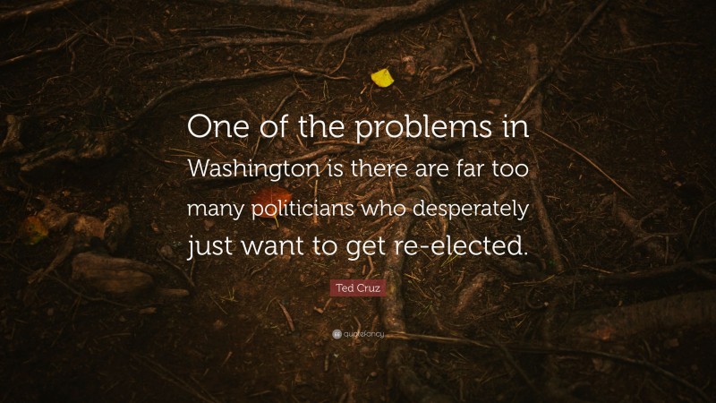 Ted Cruz Quote: “One of the problems in Washington is there are far too many politicians who desperately just want to get re-elected.”