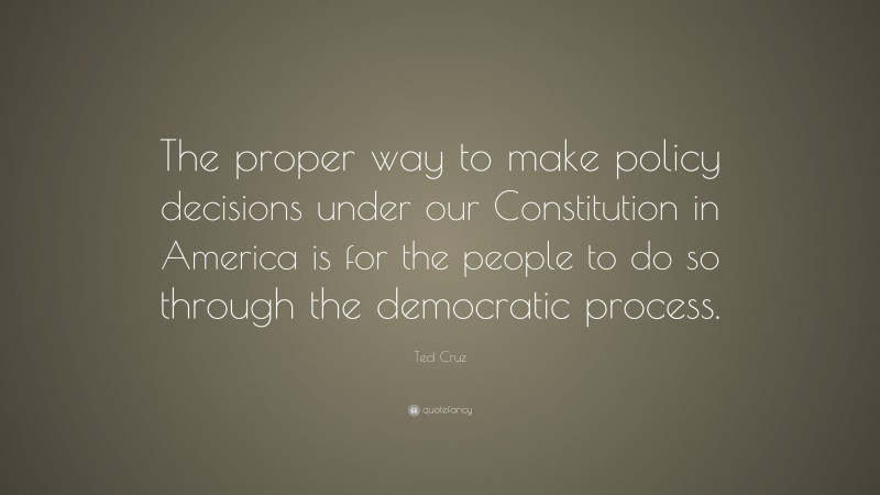 Ted Cruz Quote: “The proper way to make policy decisions under our Constitution in America is for the people to do so through the democratic process.”