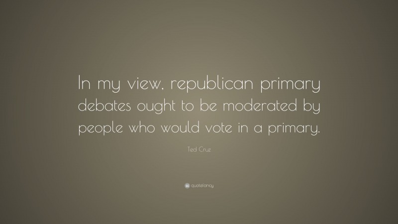 Ted Cruz Quote: “In my view, republican primary debates ought to be moderated by people who would vote in a primary.”