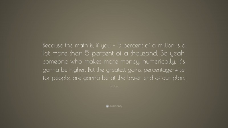 Ted Cruz Quote: “Because the math is, if you – 5 percent of a million is a lot more than 5 percent of a thousand. So yeah, someone who makes more money, numerically, it’s gonna be higher. But the greatest gains, percentage-wise, for people, are gonna be at the lower end of our plan.”