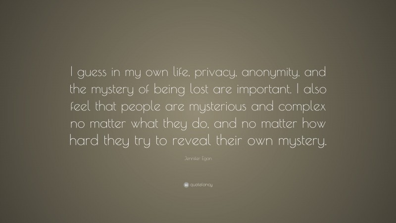 Jennifer Egan Quote: “I guess in my own life, privacy, anonymity, and the mystery of being lost are important. I also feel that people are mysterious and complex no matter what they do, and no matter how hard they try to reveal their own mystery.”