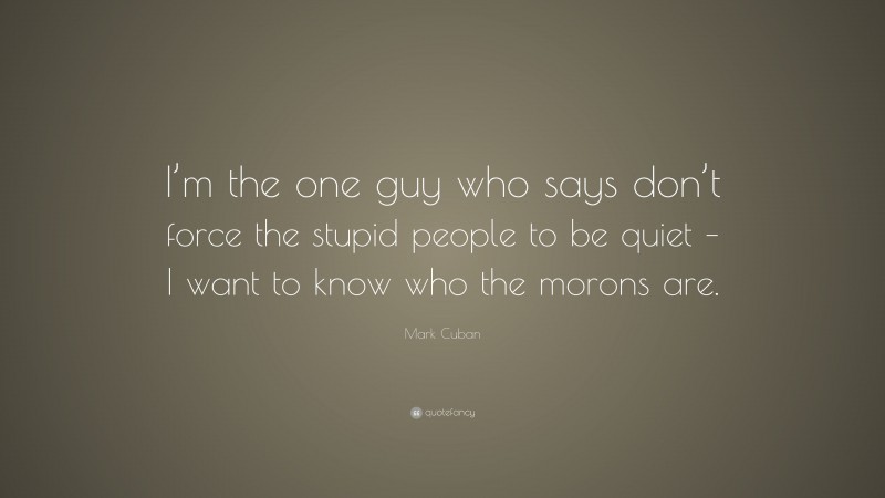 Mark Cuban Quote: “I’m the one guy who says don’t force the stupid people to be quiet – I want to know who the morons are.”