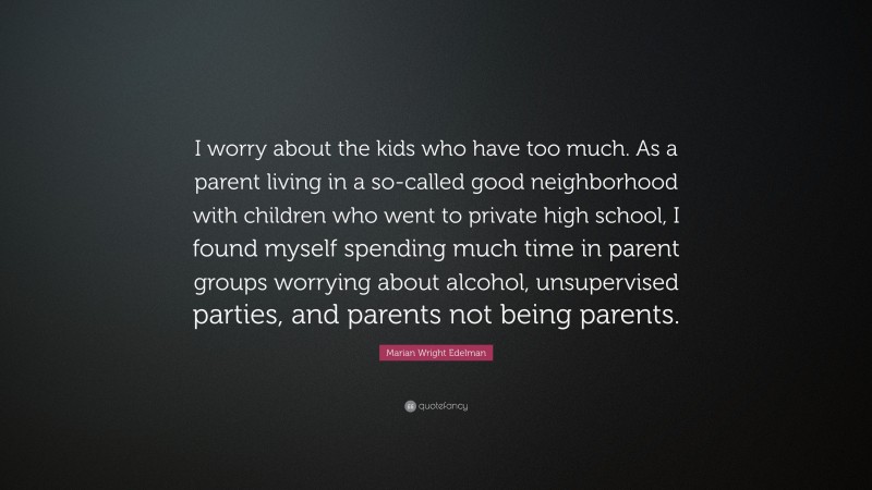 Marian Wright Edelman Quote: “I worry about the kids who have too much. As a parent living in a so-called good neighborhood with children who went to private high school, I found myself spending much time in parent groups worrying about alcohol, unsupervised parties, and parents not being parents.”