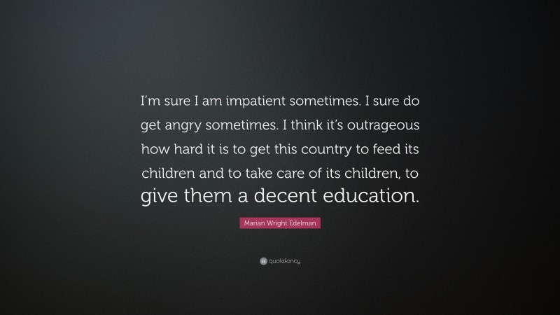 Marian Wright Edelman Quote: “I’m sure I am impatient sometimes. I sure do get angry sometimes. I think it’s outrageous how hard it is to get this country to feed its children and to take care of its children, to give them a decent education.”