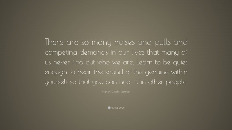 Marian Wright Edelman Quote: “There are so many noises and pulls and competing demands in our lives that many of us never find out who we are. Learn to be quiet enough to hear the sound of the genuine within yourself so that you can hear it in other people.”