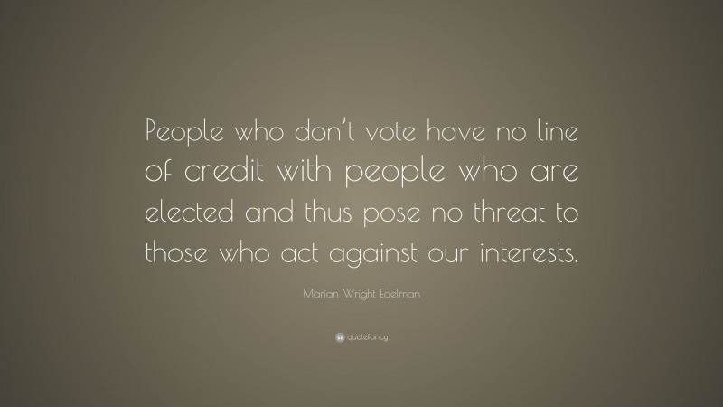 Marian Wright Edelman Quote: “People who don’t vote have no line of credit with people who are elected and thus pose no threat to those who act against our interests.”