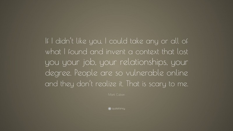 Mark Cuban Quote: “If I didn’t like you, I could take any or all of what I found and invent a context that lost you your job, your relationships, your degree. People are so vulnerable online and they don’t realize it. That is scary to me.”