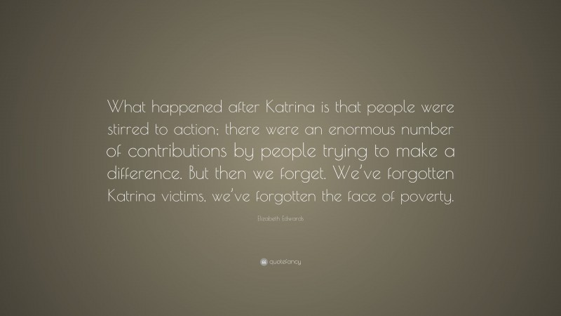 Elizabeth Edwards Quote: “What happened after Katrina is that people were stirred to action; there were an enormous number of contributions by people trying to make a difference. But then we forget. We’ve forgotten Katrina victims, we’ve forgotten the face of poverty.”