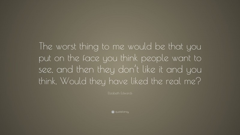 Elizabeth Edwards Quote: “The worst thing to me would be that you put on the face you think people want to see, and then they don’t like it and you think, Would they have liked the real me?”