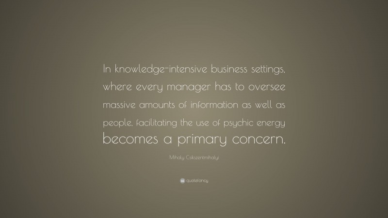 Mihaly Csikszentmihalyi Quote: “In knowledge-intensive business settings, where every manager has to oversee massive amounts of information as well as people, facilitating the use of psychic energy becomes a primary concern.”