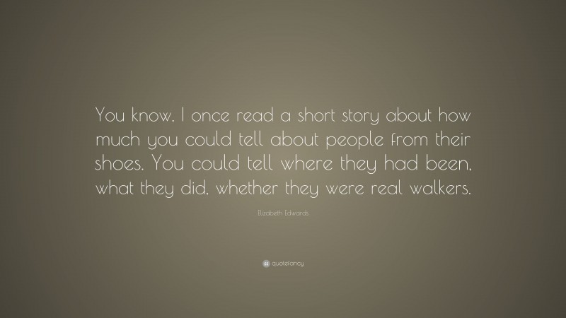 Elizabeth Edwards Quote: “You know, I once read a short story about how much you could tell about people from their shoes. You could tell where they had been, what they did, whether they were real walkers.”