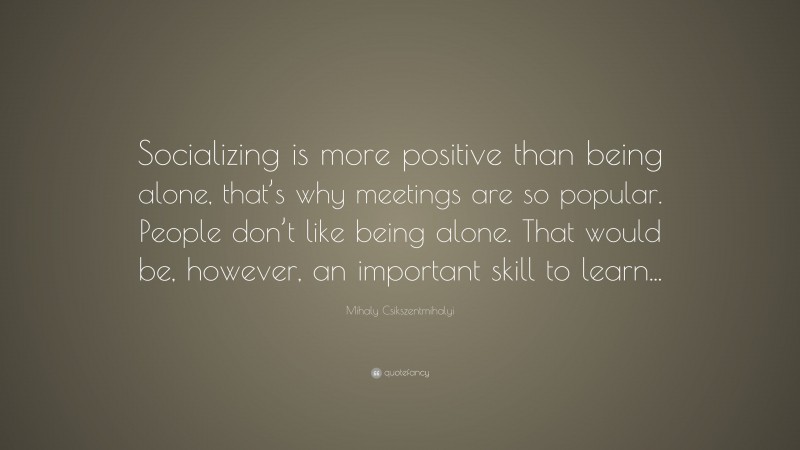 Mihaly Csikszentmihalyi Quote: “Socializing is more positive than being alone, that’s why meetings are so popular. People don’t like being alone. That would be, however, an important skill to learn...”