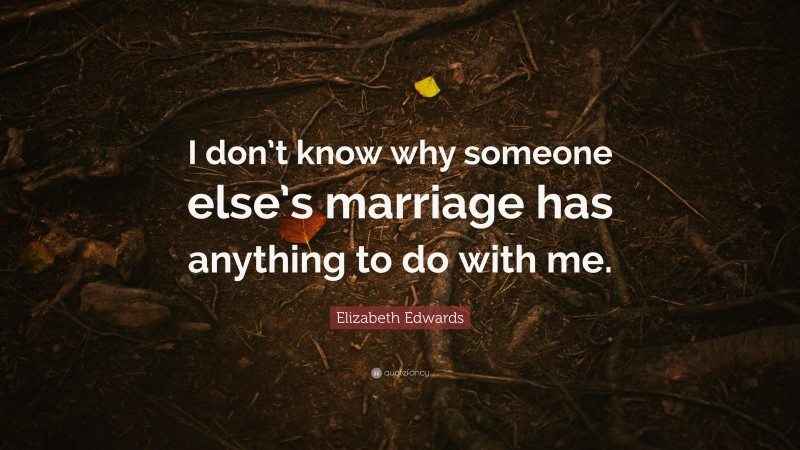 Elizabeth Edwards Quote: “I don’t know why someone else’s marriage has anything to do with me.”